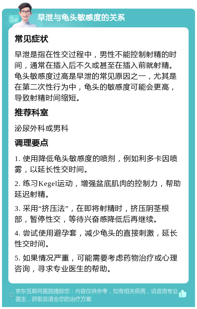 早泄与龟头敏感度的关系 常见症状 早泄是指在性交过程中，男性不能控制射精的时间，通常在插入后不久或甚至在插入前就射精。龟头敏感度过高是早泄的常见原因之一，尤其是在第二次性行为中，龟头的敏感度可能会更高，导致射精时间缩短。 推荐科室 泌尿外科或男科 调理要点 1. 使用降低龟头敏感度的喷剂，例如利多卡因喷雾，以延长性交时间。 2. 练习Kegel运动，增强盆底肌肉的控制力，帮助延迟射精。 3. 采用“挤压法”，在即将射精时，挤压阴茎根部，暂停性交，等待兴奋感降低后再继续。 4. 尝试使用避孕套，减少龟头的直接刺激，延长性交时间。 5. 如果情况严重，可能需要考虑药物治疗或心理咨询，寻求专业医生的帮助。