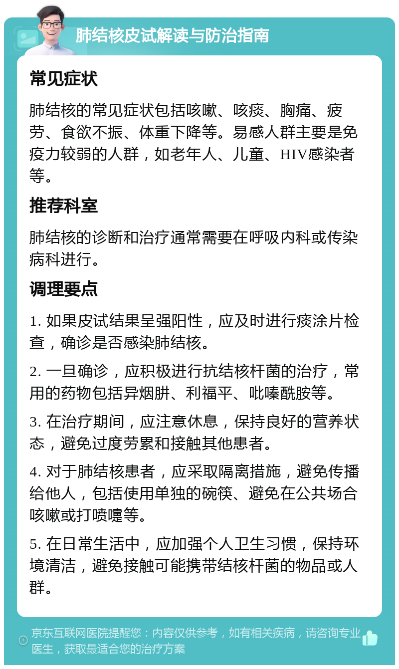 肺结核皮试解读与防治指南 常见症状 肺结核的常见症状包括咳嗽、咳痰、胸痛、疲劳、食欲不振、体重下降等。易感人群主要是免疫力较弱的人群，如老年人、儿童、HIV感染者等。 推荐科室 肺结核的诊断和治疗通常需要在呼吸内科或传染病科进行。 调理要点 1. 如果皮试结果呈强阳性，应及时进行痰涂片检查，确诊是否感染肺结核。 2. 一旦确诊，应积极进行抗结核杆菌的治疗，常用的药物包括异烟肼、利福平、吡嗪酰胺等。 3. 在治疗期间，应注意休息，保持良好的营养状态，避免过度劳累和接触其他患者。 4. 对于肺结核患者，应采取隔离措施，避免传播给他人，包括使用单独的碗筷、避免在公共场合咳嗽或打喷嚏等。 5. 在日常生活中，应加强个人卫生习惯，保持环境清洁，避免接触可能携带结核杆菌的物品或人群。