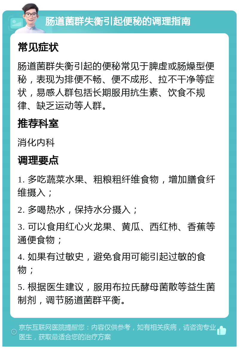 肠道菌群失衡引起便秘的调理指南 常见症状 肠道菌群失衡引起的便秘常见于脾虚或肠燥型便秘，表现为排便不畅、便不成形、拉不干净等症状，易感人群包括长期服用抗生素、饮食不规律、缺乏运动等人群。 推荐科室 消化内科 调理要点 1. 多吃蔬菜水果、粗粮粗纤维食物，增加膳食纤维摄入； 2. 多喝热水，保持水分摄入； 3. 可以食用红心火龙果、黄瓜、西红柿、香蕉等通便食物； 4. 如果有过敏史，避免食用可能引起过敏的食物； 5. 根据医生建议，服用布拉氏酵母菌散等益生菌制剂，调节肠道菌群平衡。