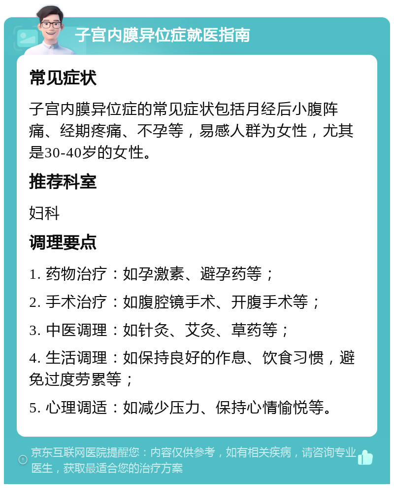 子宫内膜异位症就医指南 常见症状 子宫内膜异位症的常见症状包括月经后小腹阵痛、经期疼痛、不孕等，易感人群为女性，尤其是30-40岁的女性。 推荐科室 妇科 调理要点 1. 药物治疗：如孕激素、避孕药等； 2. 手术治疗：如腹腔镜手术、开腹手术等； 3. 中医调理：如针灸、艾灸、草药等； 4. 生活调理：如保持良好的作息、饮食习惯，避免过度劳累等； 5. 心理调适：如减少压力、保持心情愉悦等。