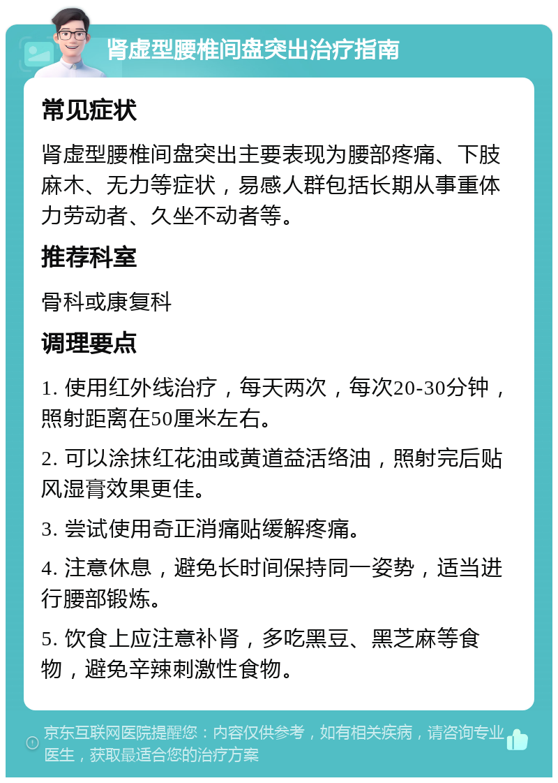 肾虚型腰椎间盘突出治疗指南 常见症状 肾虚型腰椎间盘突出主要表现为腰部疼痛、下肢麻木、无力等症状，易感人群包括长期从事重体力劳动者、久坐不动者等。 推荐科室 骨科或康复科 调理要点 1. 使用红外线治疗，每天两次，每次20-30分钟，照射距离在50厘米左右。 2. 可以涂抹红花油或黄道益活络油，照射完后贴风湿膏效果更佳。 3. 尝试使用奇正消痛贴缓解疼痛。 4. 注意休息，避免长时间保持同一姿势，适当进行腰部锻炼。 5. 饮食上应注意补肾，多吃黑豆、黑芝麻等食物，避免辛辣刺激性食物。