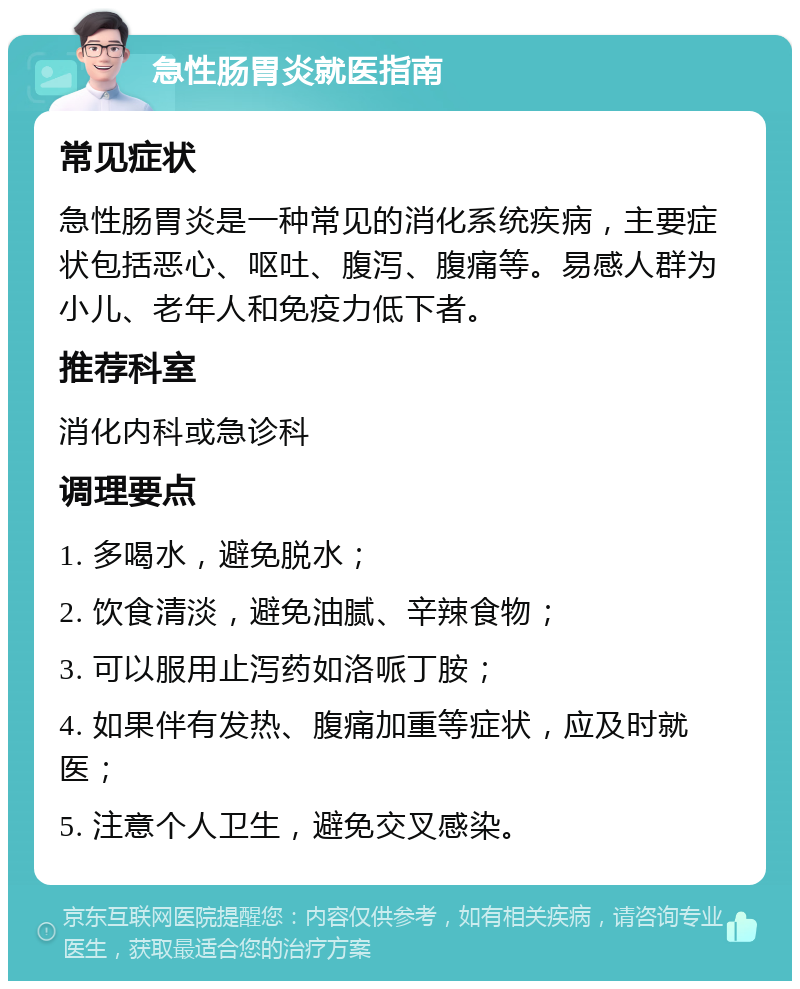 急性肠胃炎就医指南 常见症状 急性肠胃炎是一种常见的消化系统疾病，主要症状包括恶心、呕吐、腹泻、腹痛等。易感人群为小儿、老年人和免疫力低下者。 推荐科室 消化内科或急诊科 调理要点 1. 多喝水，避免脱水； 2. 饮食清淡，避免油腻、辛辣食物； 3. 可以服用止泻药如洛哌丁胺； 4. 如果伴有发热、腹痛加重等症状，应及时就医； 5. 注意个人卫生，避免交叉感染。