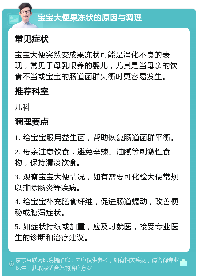 宝宝大便果冻状的原因与调理 常见症状 宝宝大便突然变成果冻状可能是消化不良的表现，常见于母乳喂养的婴儿，尤其是当母亲的饮食不当或宝宝的肠道菌群失衡时更容易发生。 推荐科室 儿科 调理要点 1. 给宝宝服用益生菌，帮助恢复肠道菌群平衡。 2. 母亲注意饮食，避免辛辣、油腻等刺激性食物，保持清淡饮食。 3. 观察宝宝大便情况，如有需要可化验大便常规以排除肠炎等疾病。 4. 给宝宝补充膳食纤维，促进肠道蠕动，改善便秘或腹泻症状。 5. 如症状持续或加重，应及时就医，接受专业医生的诊断和治疗建议。