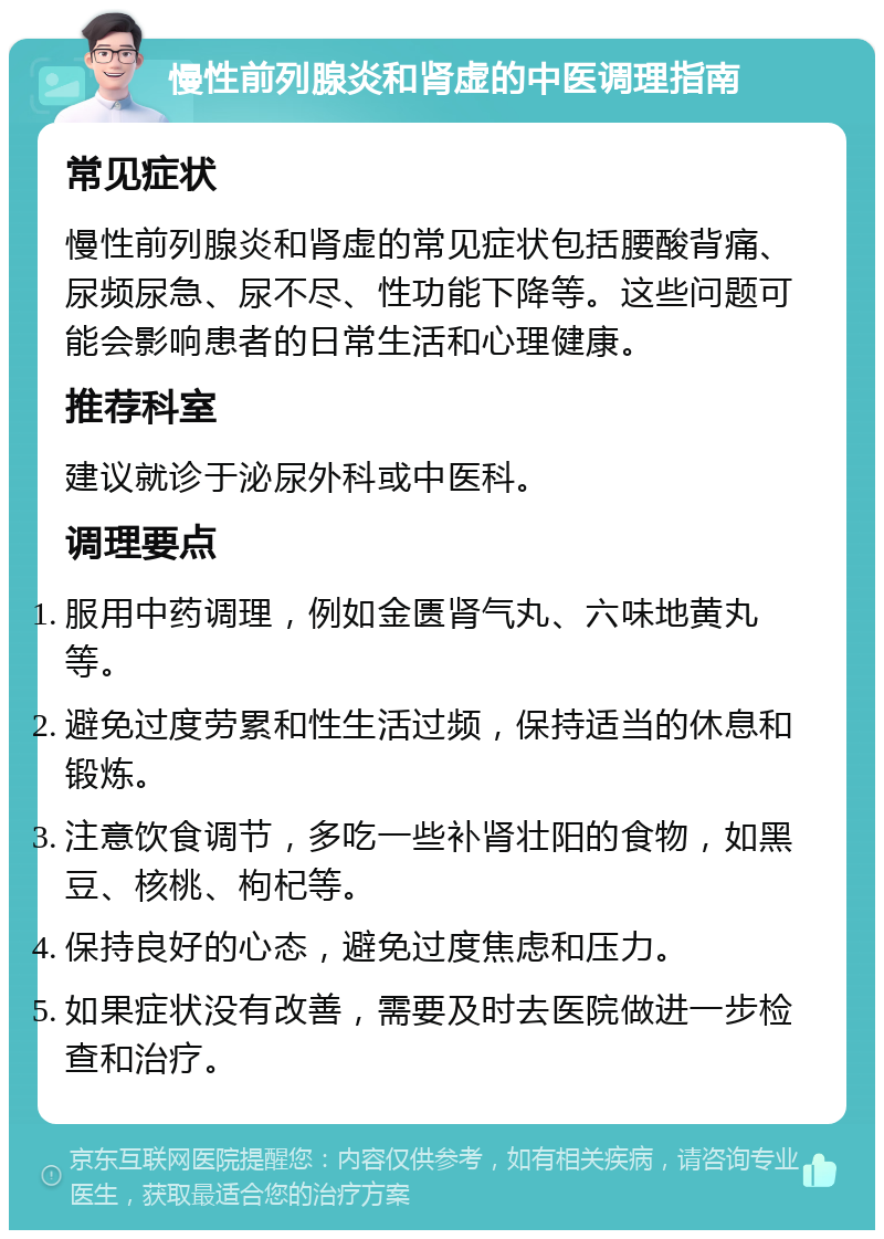 慢性前列腺炎和肾虚的中医调理指南 常见症状 慢性前列腺炎和肾虚的常见症状包括腰酸背痛、尿频尿急、尿不尽、性功能下降等。这些问题可能会影响患者的日常生活和心理健康。 推荐科室 建议就诊于泌尿外科或中医科。 调理要点 服用中药调理，例如金匮肾气丸、六味地黄丸等。 避免过度劳累和性生活过频，保持适当的休息和锻炼。 注意饮食调节，多吃一些补肾壮阳的食物，如黑豆、核桃、枸杞等。 保持良好的心态，避免过度焦虑和压力。 如果症状没有改善，需要及时去医院做进一步检查和治疗。