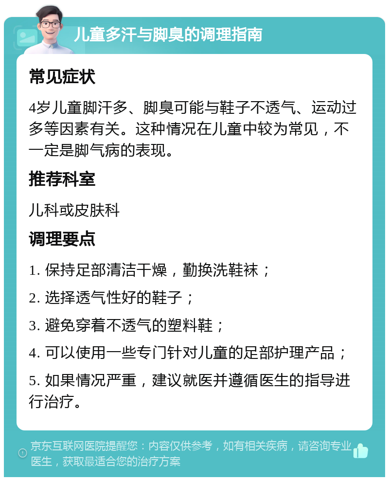 儿童多汗与脚臭的调理指南 常见症状 4岁儿童脚汗多、脚臭可能与鞋子不透气、运动过多等因素有关。这种情况在儿童中较为常见，不一定是脚气病的表现。 推荐科室 儿科或皮肤科 调理要点 1. 保持足部清洁干燥，勤换洗鞋袜； 2. 选择透气性好的鞋子； 3. 避免穿着不透气的塑料鞋； 4. 可以使用一些专门针对儿童的足部护理产品； 5. 如果情况严重，建议就医并遵循医生的指导进行治疗。