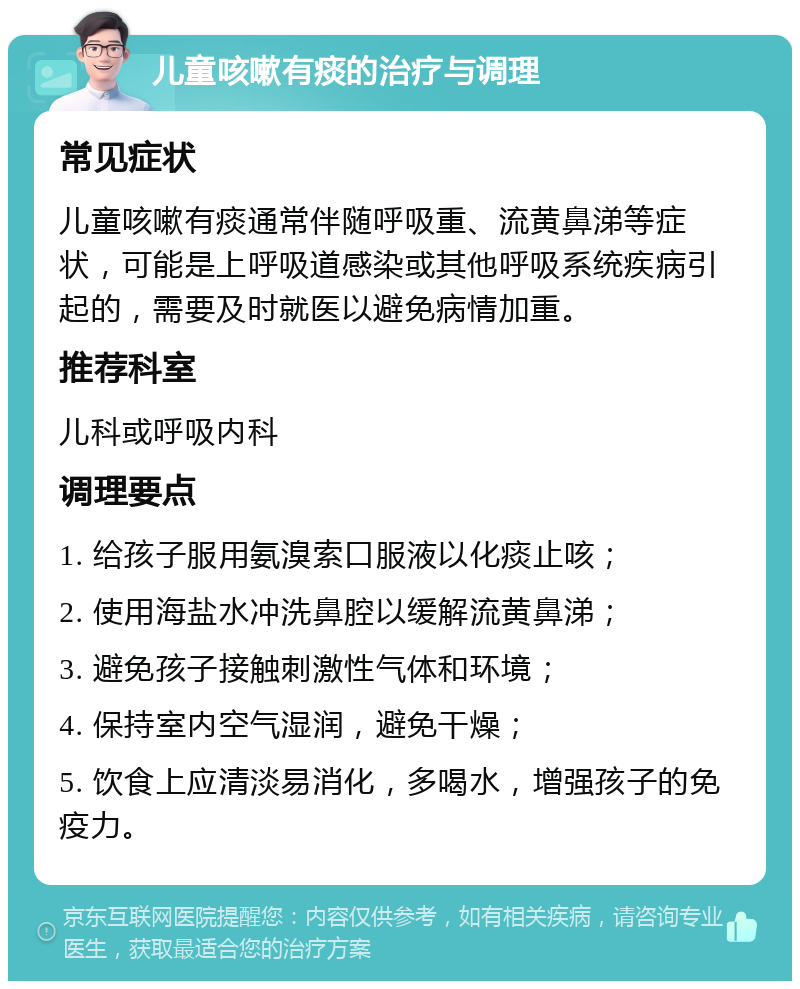 儿童咳嗽有痰的治疗与调理 常见症状 儿童咳嗽有痰通常伴随呼吸重、流黄鼻涕等症状，可能是上呼吸道感染或其他呼吸系统疾病引起的，需要及时就医以避免病情加重。 推荐科室 儿科或呼吸内科 调理要点 1. 给孩子服用氨溴索口服液以化痰止咳； 2. 使用海盐水冲洗鼻腔以缓解流黄鼻涕； 3. 避免孩子接触刺激性气体和环境； 4. 保持室内空气湿润，避免干燥； 5. 饮食上应清淡易消化，多喝水，增强孩子的免疫力。