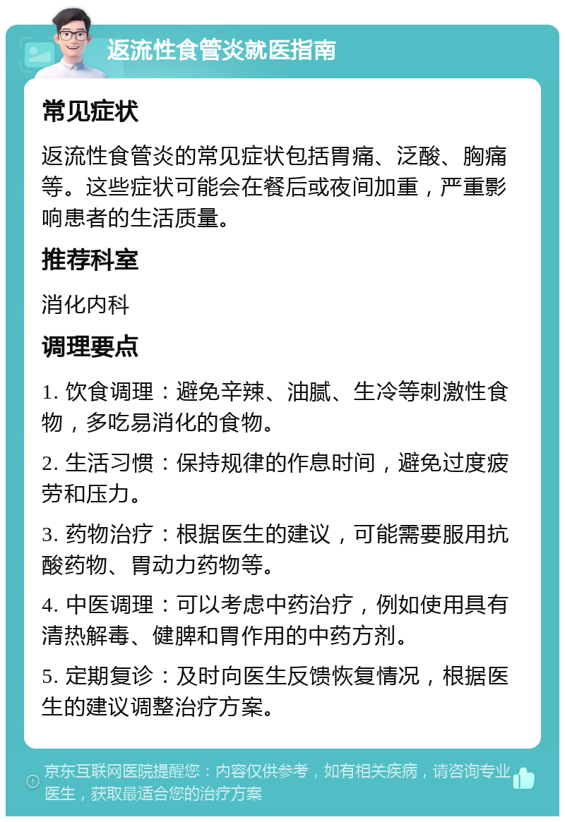 返流性食管炎就医指南 常见症状 返流性食管炎的常见症状包括胃痛、泛酸、胸痛等。这些症状可能会在餐后或夜间加重，严重影响患者的生活质量。 推荐科室 消化内科 调理要点 1. 饮食调理：避免辛辣、油腻、生冷等刺激性食物，多吃易消化的食物。 2. 生活习惯：保持规律的作息时间，避免过度疲劳和压力。 3. 药物治疗：根据医生的建议，可能需要服用抗酸药物、胃动力药物等。 4. 中医调理：可以考虑中药治疗，例如使用具有清热解毒、健脾和胃作用的中药方剂。 5. 定期复诊：及时向医生反馈恢复情况，根据医生的建议调整治疗方案。