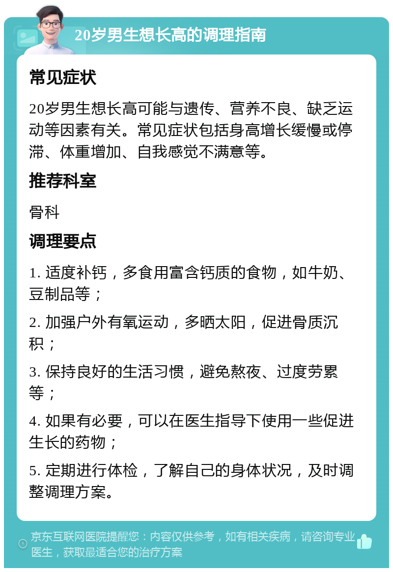 20岁男生想长高的调理指南 常见症状 20岁男生想长高可能与遗传、营养不良、缺乏运动等因素有关。常见症状包括身高增长缓慢或停滞、体重增加、自我感觉不满意等。 推荐科室 骨科 调理要点 1. 适度补钙，多食用富含钙质的食物，如牛奶、豆制品等； 2. 加强户外有氧运动，多晒太阳，促进骨质沉积； 3. 保持良好的生活习惯，避免熬夜、过度劳累等； 4. 如果有必要，可以在医生指导下使用一些促进生长的药物； 5. 定期进行体检，了解自己的身体状况，及时调整调理方案。