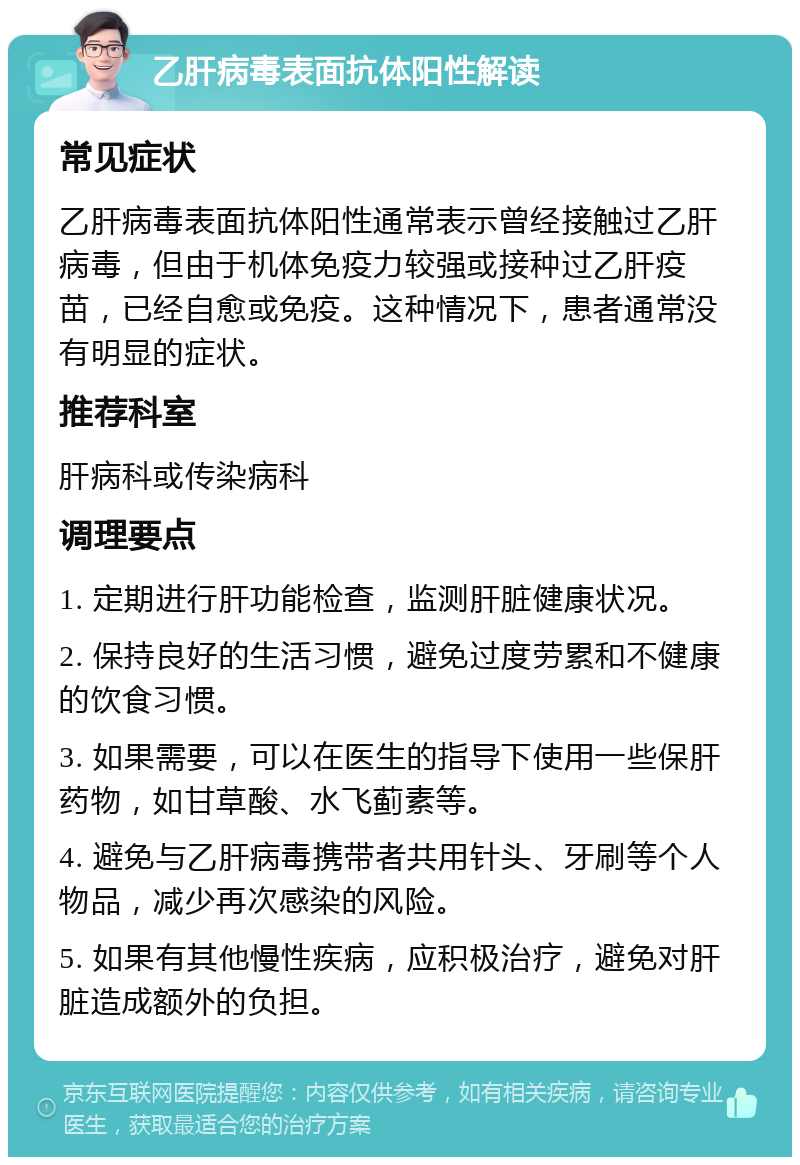 乙肝病毒表面抗体阳性解读 常见症状 乙肝病毒表面抗体阳性通常表示曾经接触过乙肝病毒，但由于机体免疫力较强或接种过乙肝疫苗，已经自愈或免疫。这种情况下，患者通常没有明显的症状。 推荐科室 肝病科或传染病科 调理要点 1. 定期进行肝功能检查，监测肝脏健康状况。 2. 保持良好的生活习惯，避免过度劳累和不健康的饮食习惯。 3. 如果需要，可以在医生的指导下使用一些保肝药物，如甘草酸、水飞蓟素等。 4. 避免与乙肝病毒携带者共用针头、牙刷等个人物品，减少再次感染的风险。 5. 如果有其他慢性疾病，应积极治疗，避免对肝脏造成额外的负担。