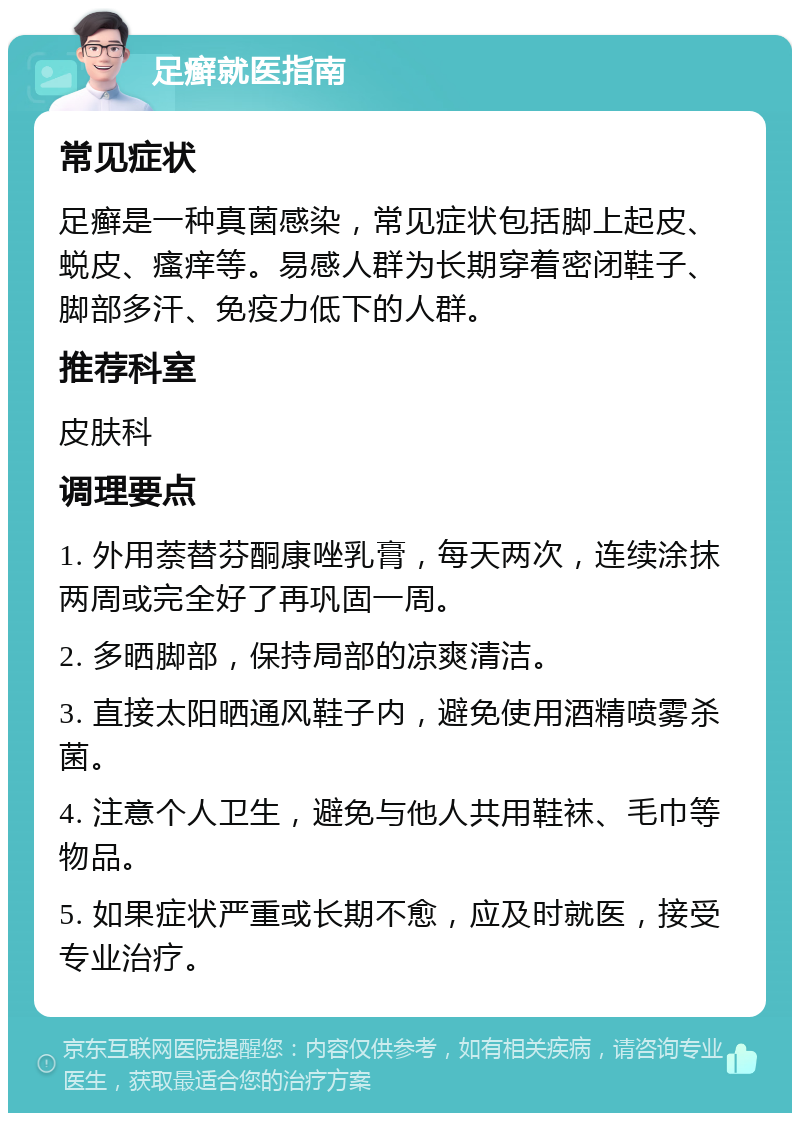 足癣就医指南 常见症状 足癣是一种真菌感染，常见症状包括脚上起皮、蜕皮、瘙痒等。易感人群为长期穿着密闭鞋子、脚部多汗、免疫力低下的人群。 推荐科室 皮肤科 调理要点 1. 外用萘替芬酮康唑乳膏，每天两次，连续涂抹两周或完全好了再巩固一周。 2. 多晒脚部，保持局部的凉爽清洁。 3. 直接太阳晒通风鞋子内，避免使用酒精喷雾杀菌。 4. 注意个人卫生，避免与他人共用鞋袜、毛巾等物品。 5. 如果症状严重或长期不愈，应及时就医，接受专业治疗。