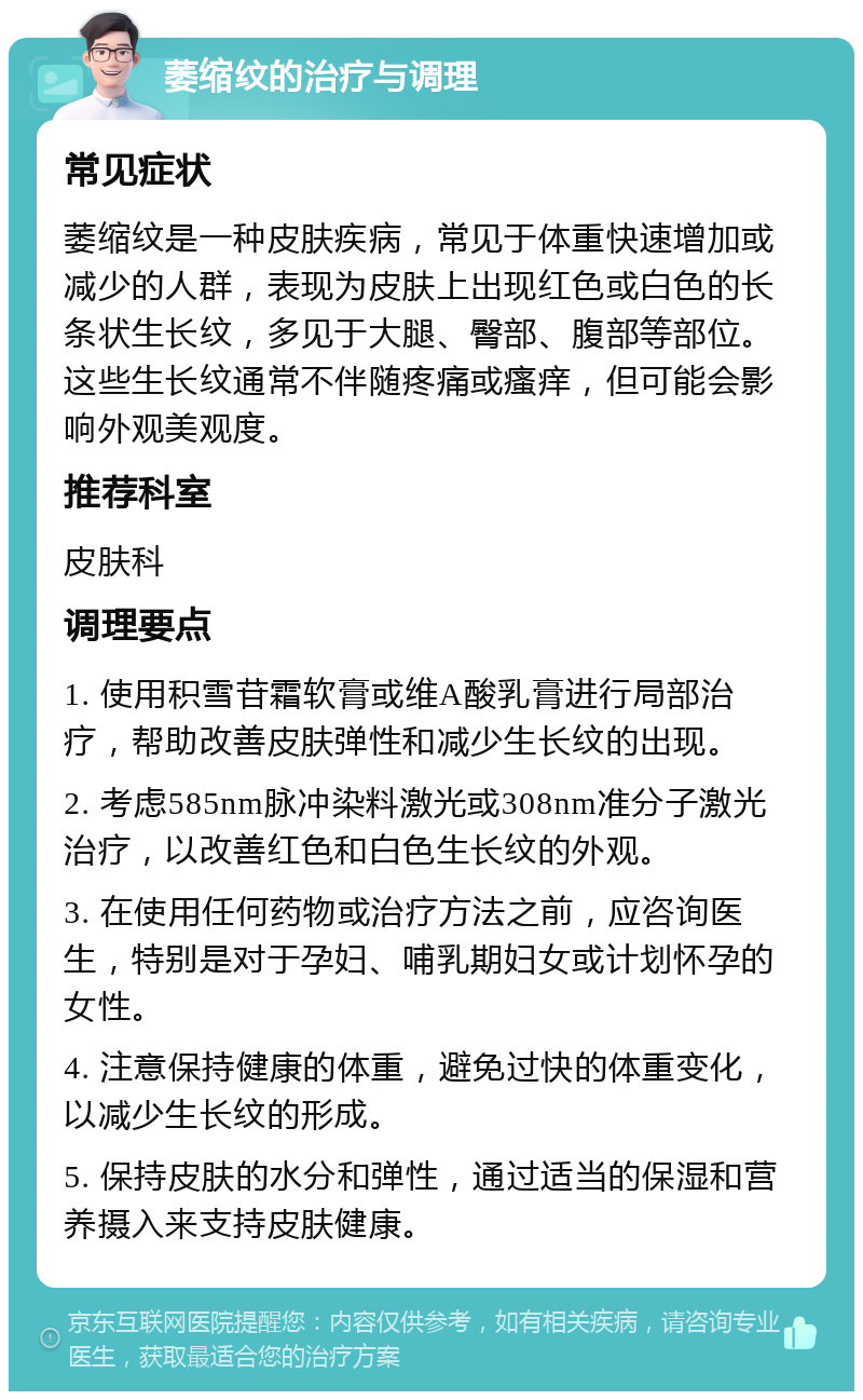 萎缩纹的治疗与调理 常见症状 萎缩纹是一种皮肤疾病，常见于体重快速增加或减少的人群，表现为皮肤上出现红色或白色的长条状生长纹，多见于大腿、臀部、腹部等部位。这些生长纹通常不伴随疼痛或瘙痒，但可能会影响外观美观度。 推荐科室 皮肤科 调理要点 1. 使用积雪苷霜软膏或维A酸乳膏进行局部治疗，帮助改善皮肤弹性和减少生长纹的出现。 2. 考虑585nm脉冲染料激光或308nm准分子激光治疗，以改善红色和白色生长纹的外观。 3. 在使用任何药物或治疗方法之前，应咨询医生，特别是对于孕妇、哺乳期妇女或计划怀孕的女性。 4. 注意保持健康的体重，避免过快的体重变化，以减少生长纹的形成。 5. 保持皮肤的水分和弹性，通过适当的保湿和营养摄入来支持皮肤健康。