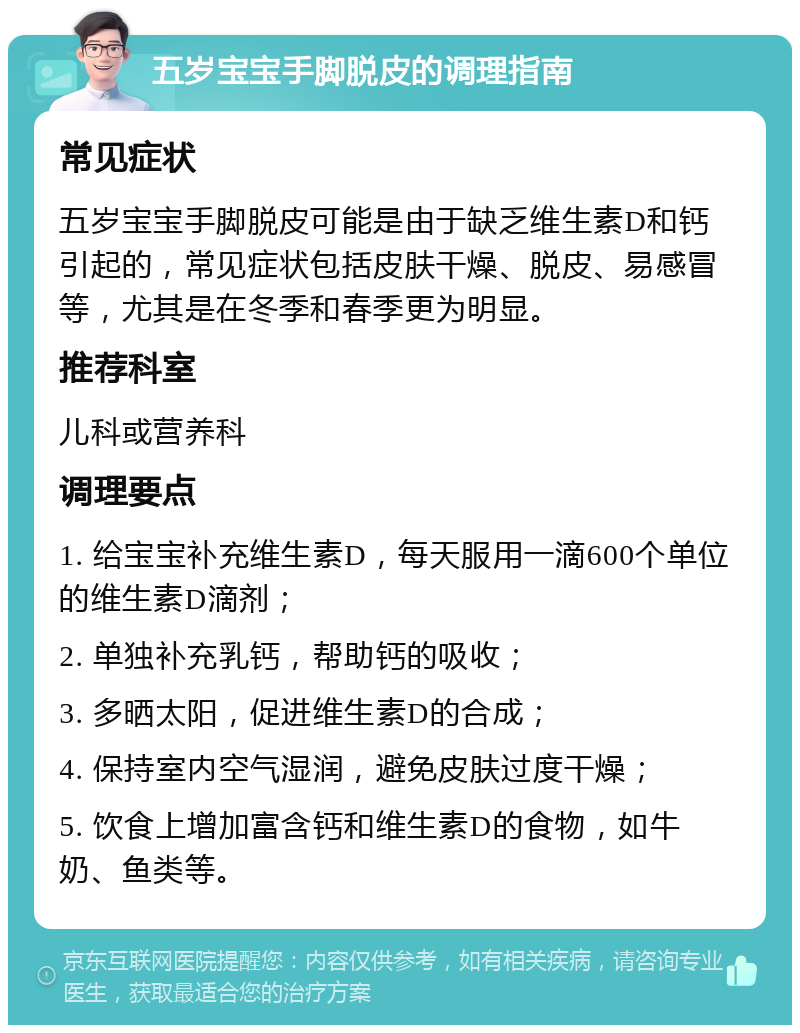 五岁宝宝手脚脱皮的调理指南 常见症状 五岁宝宝手脚脱皮可能是由于缺乏维生素D和钙引起的，常见症状包括皮肤干燥、脱皮、易感冒等，尤其是在冬季和春季更为明显。 推荐科室 儿科或营养科 调理要点 1. 给宝宝补充维生素D，每天服用一滴600个单位的维生素D滴剂； 2. 单独补充乳钙，帮助钙的吸收； 3. 多晒太阳，促进维生素D的合成； 4. 保持室内空气湿润，避免皮肤过度干燥； 5. 饮食上增加富含钙和维生素D的食物，如牛奶、鱼类等。