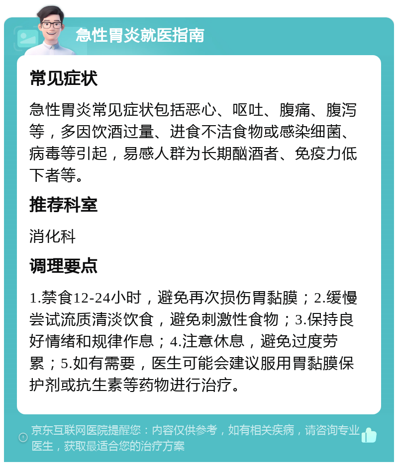 急性胃炎就医指南 常见症状 急性胃炎常见症状包括恶心、呕吐、腹痛、腹泻等，多因饮酒过量、进食不洁食物或感染细菌、病毒等引起，易感人群为长期酗酒者、免疫力低下者等。 推荐科室 消化科 调理要点 1.禁食12-24小时，避免再次损伤胃黏膜；2.缓慢尝试流质清淡饮食，避免刺激性食物；3.保持良好情绪和规律作息；4.注意休息，避免过度劳累；5.如有需要，医生可能会建议服用胃黏膜保护剂或抗生素等药物进行治疗。