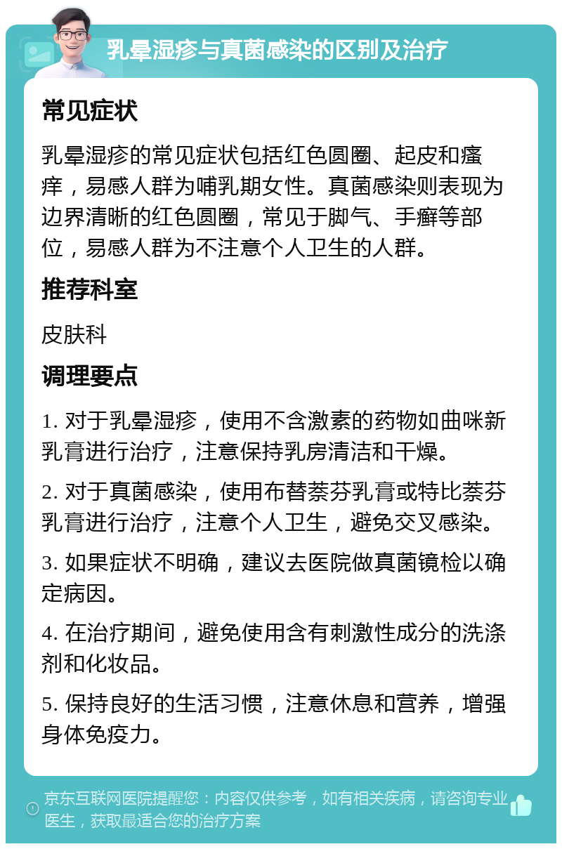 乳晕湿疹与真菌感染的区别及治疗 常见症状 乳晕湿疹的常见症状包括红色圆圈、起皮和瘙痒，易感人群为哺乳期女性。真菌感染则表现为边界清晰的红色圆圈，常见于脚气、手癣等部位，易感人群为不注意个人卫生的人群。 推荐科室 皮肤科 调理要点 1. 对于乳晕湿疹，使用不含激素的药物如曲咪新乳膏进行治疗，注意保持乳房清洁和干燥。 2. 对于真菌感染，使用布替萘芬乳膏或特比萘芬乳膏进行治疗，注意个人卫生，避免交叉感染。 3. 如果症状不明确，建议去医院做真菌镜检以确定病因。 4. 在治疗期间，避免使用含有刺激性成分的洗涤剂和化妆品。 5. 保持良好的生活习惯，注意休息和营养，增强身体免疫力。