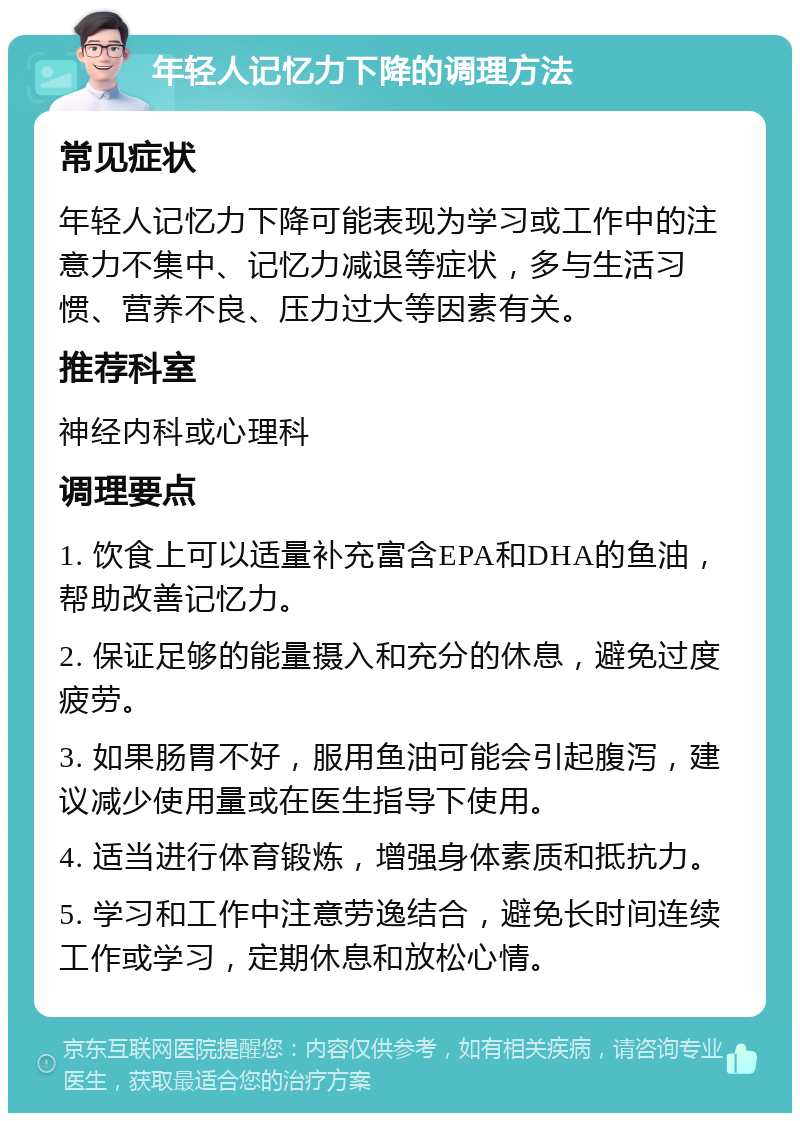 年轻人记忆力下降的调理方法 常见症状 年轻人记忆力下降可能表现为学习或工作中的注意力不集中、记忆力减退等症状，多与生活习惯、营养不良、压力过大等因素有关。 推荐科室 神经内科或心理科 调理要点 1. 饮食上可以适量补充富含EPA和DHA的鱼油，帮助改善记忆力。 2. 保证足够的能量摄入和充分的休息，避免过度疲劳。 3. 如果肠胃不好，服用鱼油可能会引起腹泻，建议减少使用量或在医生指导下使用。 4. 适当进行体育锻炼，增强身体素质和抵抗力。 5. 学习和工作中注意劳逸结合，避免长时间连续工作或学习，定期休息和放松心情。