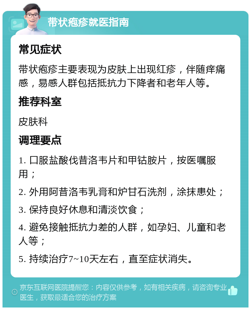 带状疱疹就医指南 常见症状 带状疱疹主要表现为皮肤上出现红疹，伴随痒痛感，易感人群包括抵抗力下降者和老年人等。 推荐科室 皮肤科 调理要点 1. 口服盐酸伐昔洛韦片和甲钴胺片，按医嘱服用； 2. 外用阿昔洛韦乳膏和炉甘石洗剂，涂抹患处； 3. 保持良好休息和清淡饮食； 4. 避免接触抵抗力差的人群，如孕妇、儿童和老人等； 5. 持续治疗7~10天左右，直至症状消失。