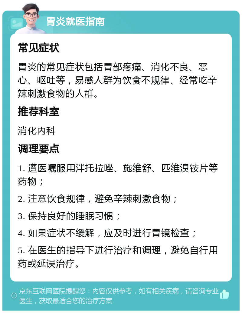 胃炎就医指南 常见症状 胃炎的常见症状包括胃部疼痛、消化不良、恶心、呕吐等，易感人群为饮食不规律、经常吃辛辣刺激食物的人群。 推荐科室 消化内科 调理要点 1. 遵医嘱服用泮托拉唑、施维舒、匹维溴铵片等药物； 2. 注意饮食规律，避免辛辣刺激食物； 3. 保持良好的睡眠习惯； 4. 如果症状不缓解，应及时进行胃镜检查； 5. 在医生的指导下进行治疗和调理，避免自行用药或延误治疗。