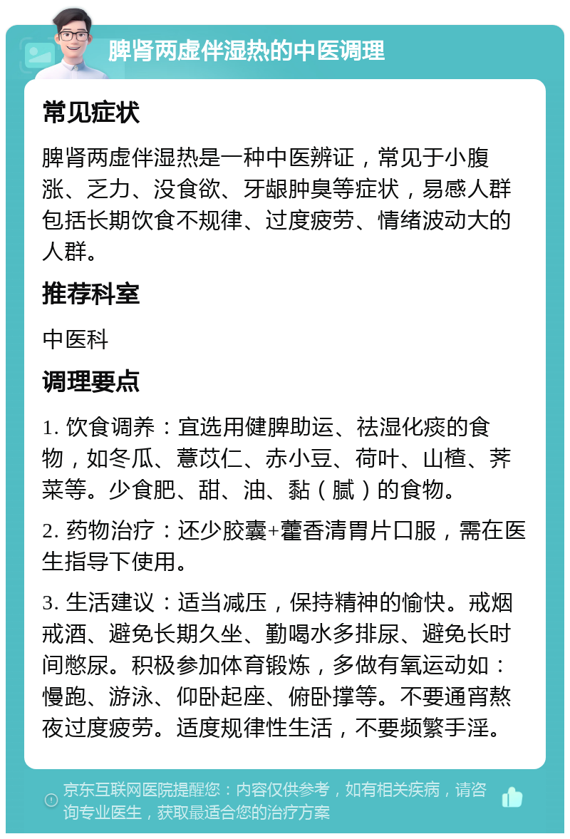 脾肾两虚伴湿热的中医调理 常见症状 脾肾两虚伴湿热是一种中医辨证，常见于小腹涨、乏力、没食欲、牙龈肿臭等症状，易感人群包括长期饮食不规律、过度疲劳、情绪波动大的人群。 推荐科室 中医科 调理要点 1. 饮食调养：宜选用健脾助运、祛湿化痰的食物，如冬瓜、薏苡仁、赤小豆、荷叶、山楂、荠菜等。少食肥、甜、油、黏（腻）的食物。 2. 药物治疗：还少胶囊+藿香清胃片口服，需在医生指导下使用。 3. 生活建议：适当减压，保持精神的愉快。戒烟戒酒、避免长期久坐、勤喝水多排尿、避免长时间憋尿。积极参加体育锻炼，多做有氧运动如：慢跑、游泳、仰卧起座、俯卧撑等。不要通宵熬夜过度疲劳。适度规律性生活，不要频繁手淫。