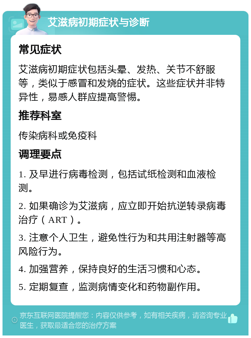 艾滋病初期症状与诊断 常见症状 艾滋病初期症状包括头晕、发热、关节不舒服等，类似于感冒和发烧的症状。这些症状并非特异性，易感人群应提高警惕。 推荐科室 传染病科或免疫科 调理要点 1. 及早进行病毒检测，包括试纸检测和血液检测。 2. 如果确诊为艾滋病，应立即开始抗逆转录病毒治疗（ART）。 3. 注意个人卫生，避免性行为和共用注射器等高风险行为。 4. 加强营养，保持良好的生活习惯和心态。 5. 定期复查，监测病情变化和药物副作用。