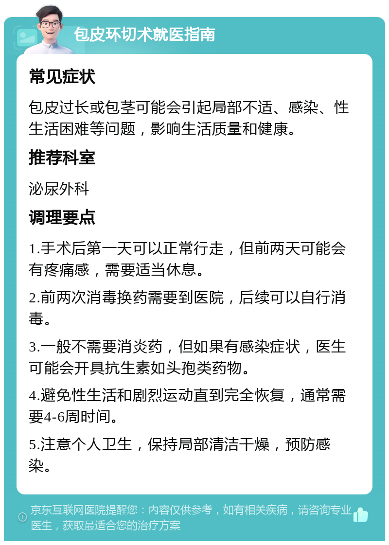 包皮环切术就医指南 常见症状 包皮过长或包茎可能会引起局部不适、感染、性生活困难等问题，影响生活质量和健康。 推荐科室 泌尿外科 调理要点 1.手术后第一天可以正常行走，但前两天可能会有疼痛感，需要适当休息。 2.前两次消毒换药需要到医院，后续可以自行消毒。 3.一般不需要消炎药，但如果有感染症状，医生可能会开具抗生素如头孢类药物。 4.避免性生活和剧烈运动直到完全恢复，通常需要4-6周时间。 5.注意个人卫生，保持局部清洁干燥，预防感染。