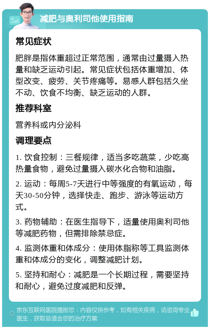 减肥与奥利司他使用指南 常见症状 肥胖是指体重超过正常范围，通常由过量摄入热量和缺乏运动引起。常见症状包括体重增加、体型改变、疲劳、关节疼痛等。易感人群包括久坐不动、饮食不均衡、缺乏运动的人群。 推荐科室 营养科或内分泌科 调理要点 1. 饮食控制：三餐规律，适当多吃蔬菜，少吃高热量食物，避免过量摄入碳水化合物和油脂。 2. 运动：每周5-7天进行中等强度的有氧运动，每天30-50分钟，选择快走、跑步、游泳等运动方式。 3. 药物辅助：在医生指导下，适量使用奥利司他等减肥药物，但需排除禁忌症。 4. 监测体重和体成分：使用体脂称等工具监测体重和体成分的变化，调整减肥计划。 5. 坚持和耐心：减肥是一个长期过程，需要坚持和耐心，避免过度减肥和反弹。