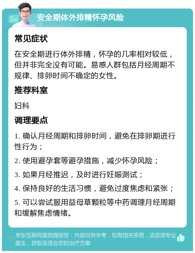 安全期体外排精怀孕风险 常见症状 在安全期进行体外排精，怀孕的几率相对较低，但并非完全没有可能。易感人群包括月经周期不规律、排卵时间不确定的女性。 推荐科室 妇科 调理要点 1. 确认月经周期和排卵时间，避免在排卵期进行性行为； 2. 使用避孕套等避孕措施，减少怀孕风险； 3. 如果月经推迟，及时进行妊娠测试； 4. 保持良好的生活习惯，避免过度焦虑和紧张； 5. 可以尝试服用益母草颗粒等中药调理月经周期和缓解焦虑情绪。