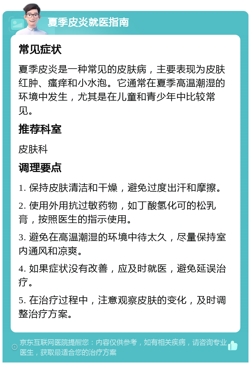 夏季皮炎就医指南 常见症状 夏季皮炎是一种常见的皮肤病，主要表现为皮肤红肿、瘙痒和小水泡。它通常在夏季高温潮湿的环境中发生，尤其是在儿童和青少年中比较常见。 推荐科室 皮肤科 调理要点 1. 保持皮肤清洁和干燥，避免过度出汗和摩擦。 2. 使用外用抗过敏药物，如丁酸氢化可的松乳膏，按照医生的指示使用。 3. 避免在高温潮湿的环境中待太久，尽量保持室内通风和凉爽。 4. 如果症状没有改善，应及时就医，避免延误治疗。 5. 在治疗过程中，注意观察皮肤的变化，及时调整治疗方案。