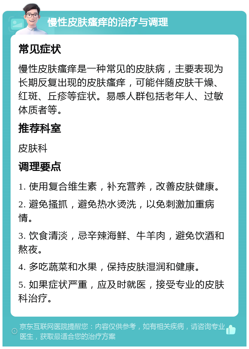 慢性皮肤瘙痒的治疗与调理 常见症状 慢性皮肤瘙痒是一种常见的皮肤病，主要表现为长期反复出现的皮肤瘙痒，可能伴随皮肤干燥、红斑、丘疹等症状。易感人群包括老年人、过敏体质者等。 推荐科室 皮肤科 调理要点 1. 使用复合维生素，补充营养，改善皮肤健康。 2. 避免搔抓，避免热水烫洗，以免刺激加重病情。 3. 饮食清淡，忌辛辣海鲜、牛羊肉，避免饮酒和熬夜。 4. 多吃蔬菜和水果，保持皮肤湿润和健康。 5. 如果症状严重，应及时就医，接受专业的皮肤科治疗。