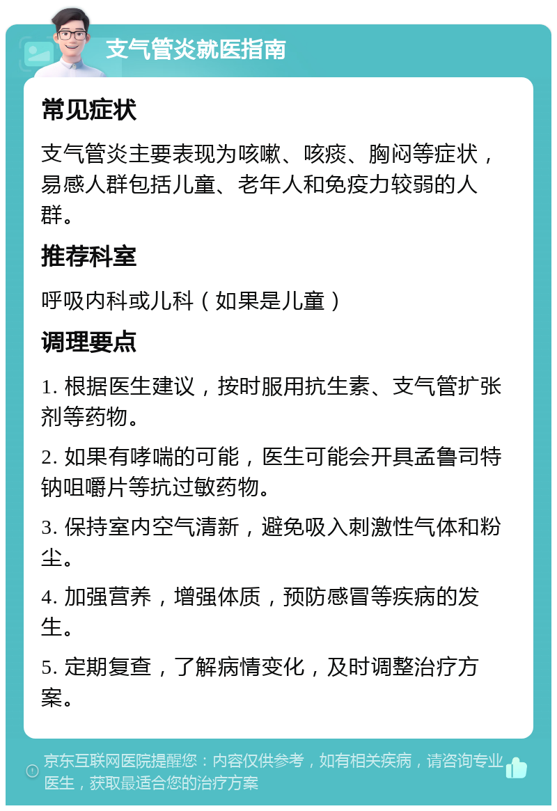 支气管炎就医指南 常见症状 支气管炎主要表现为咳嗽、咳痰、胸闷等症状，易感人群包括儿童、老年人和免疫力较弱的人群。 推荐科室 呼吸内科或儿科（如果是儿童） 调理要点 1. 根据医生建议，按时服用抗生素、支气管扩张剂等药物。 2. 如果有哮喘的可能，医生可能会开具孟鲁司特钠咀嚼片等抗过敏药物。 3. 保持室内空气清新，避免吸入刺激性气体和粉尘。 4. 加强营养，增强体质，预防感冒等疾病的发生。 5. 定期复查，了解病情变化，及时调整治疗方案。