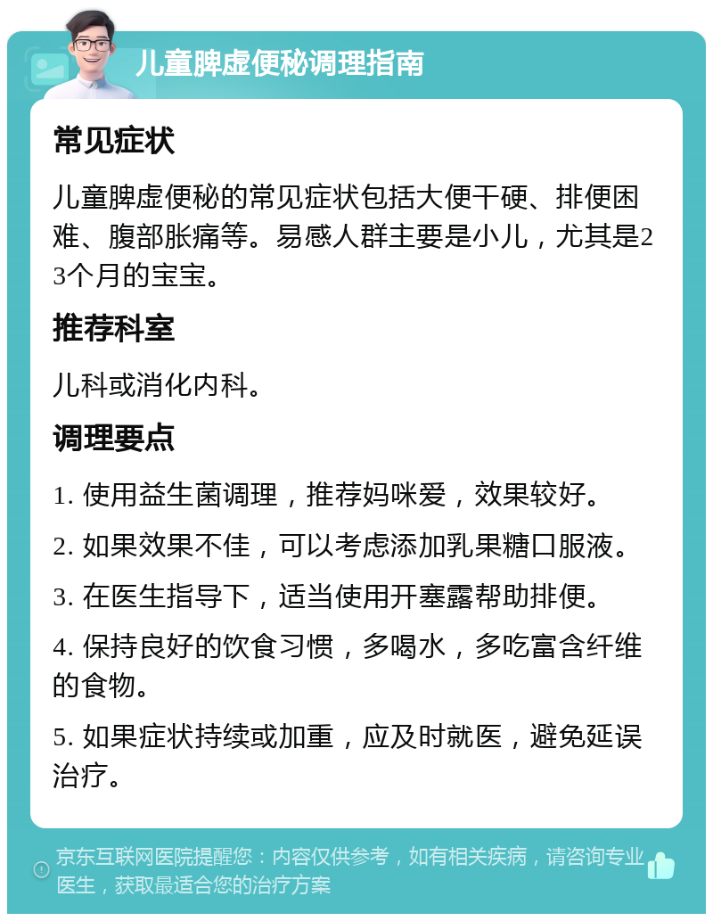 儿童脾虚便秘调理指南 常见症状 儿童脾虚便秘的常见症状包括大便干硬、排便困难、腹部胀痛等。易感人群主要是小儿，尤其是23个月的宝宝。 推荐科室 儿科或消化内科。 调理要点 1. 使用益生菌调理，推荐妈咪爱，效果较好。 2. 如果效果不佳，可以考虑添加乳果糖口服液。 3. 在医生指导下，适当使用开塞露帮助排便。 4. 保持良好的饮食习惯，多喝水，多吃富含纤维的食物。 5. 如果症状持续或加重，应及时就医，避免延误治疗。