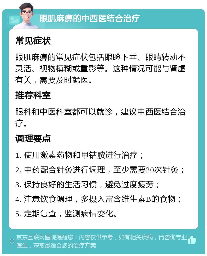 眼肌麻痹的中西医结合治疗 常见症状 眼肌麻痹的常见症状包括眼睑下垂、眼睛转动不灵活、视物模糊或重影等。这种情况可能与肾虚有关，需要及时就医。 推荐科室 眼科和中医科室都可以就诊，建议中西医结合治疗。 调理要点 1. 使用激素药物和甲钴胺进行治疗； 2. 中药配合针灸进行调理，至少需要20次针灸； 3. 保持良好的生活习惯，避免过度疲劳； 4. 注意饮食调理，多摄入富含维生素B的食物； 5. 定期复查，监测病情变化。