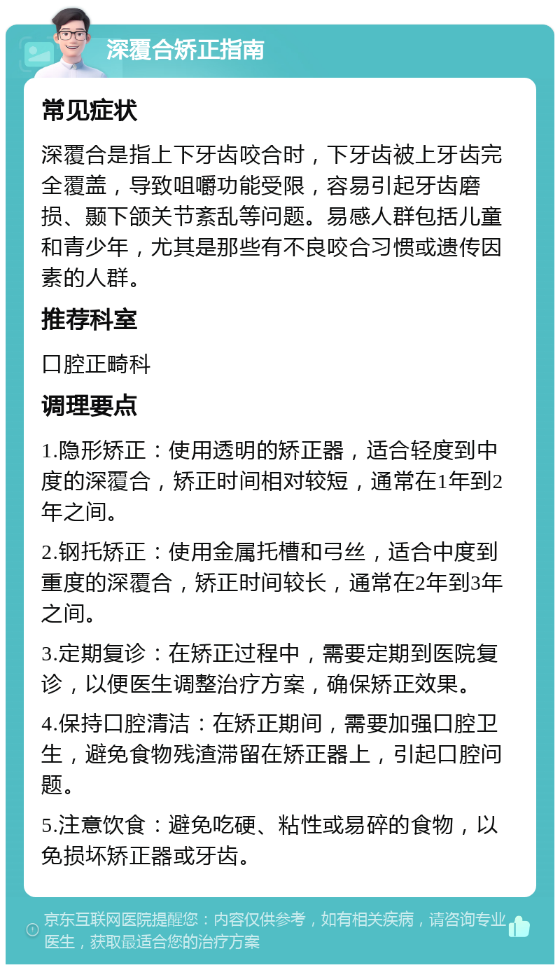 深覆合矫正指南 常见症状 深覆合是指上下牙齿咬合时，下牙齿被上牙齿完全覆盖，导致咀嚼功能受限，容易引起牙齿磨损、颞下颌关节紊乱等问题。易感人群包括儿童和青少年，尤其是那些有不良咬合习惯或遗传因素的人群。 推荐科室 口腔正畸科 调理要点 1.隐形矫正：使用透明的矫正器，适合轻度到中度的深覆合，矫正时间相对较短，通常在1年到2年之间。 2.钢托矫正：使用金属托槽和弓丝，适合中度到重度的深覆合，矫正时间较长，通常在2年到3年之间。 3.定期复诊：在矫正过程中，需要定期到医院复诊，以便医生调整治疗方案，确保矫正效果。 4.保持口腔清洁：在矫正期间，需要加强口腔卫生，避免食物残渣滞留在矫正器上，引起口腔问题。 5.注意饮食：避免吃硬、粘性或易碎的食物，以免损坏矫正器或牙齿。