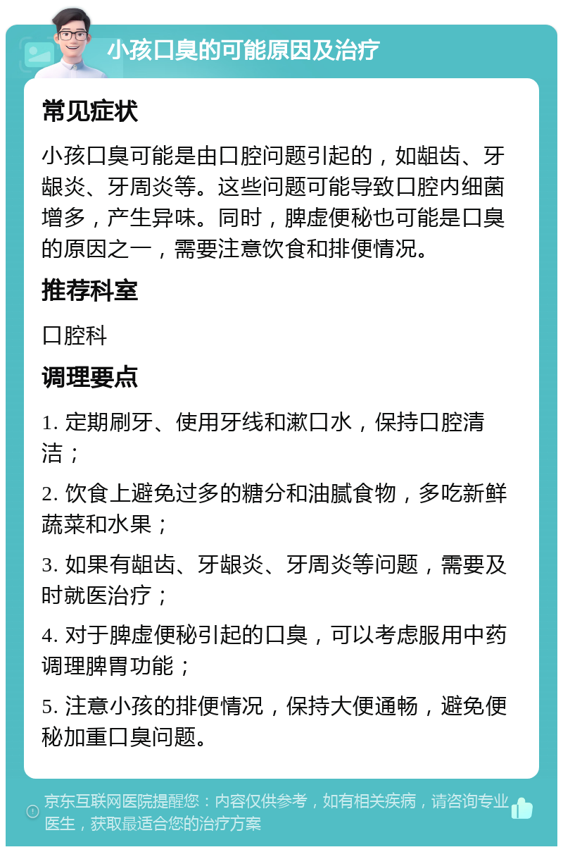 小孩口臭的可能原因及治疗 常见症状 小孩口臭可能是由口腔问题引起的，如龃齿、牙龈炎、牙周炎等。这些问题可能导致口腔内细菌增多，产生异味。同时，脾虚便秘也可能是口臭的原因之一，需要注意饮食和排便情况。 推荐科室 口腔科 调理要点 1. 定期刷牙、使用牙线和漱口水，保持口腔清洁； 2. 饮食上避免过多的糖分和油腻食物，多吃新鲜蔬菜和水果； 3. 如果有龃齿、牙龈炎、牙周炎等问题，需要及时就医治疗； 4. 对于脾虚便秘引起的口臭，可以考虑服用中药调理脾胃功能； 5. 注意小孩的排便情况，保持大便通畅，避免便秘加重口臭问题。