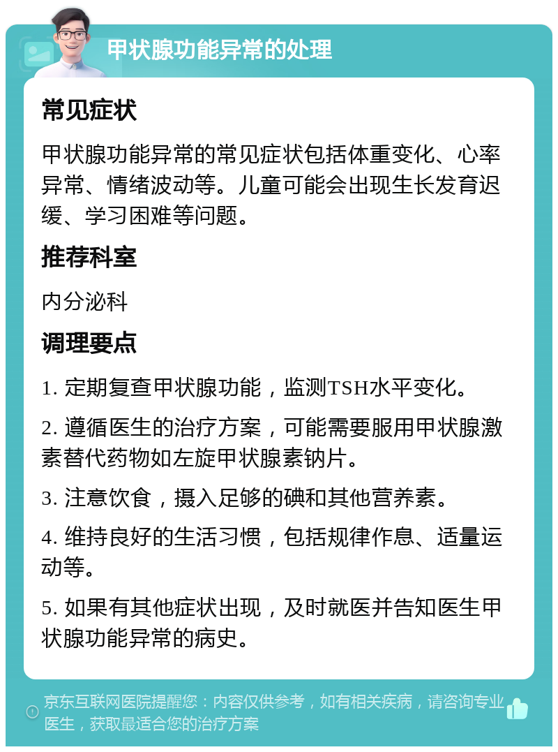 甲状腺功能异常的处理 常见症状 甲状腺功能异常的常见症状包括体重变化、心率异常、情绪波动等。儿童可能会出现生长发育迟缓、学习困难等问题。 推荐科室 内分泌科 调理要点 1. 定期复查甲状腺功能，监测TSH水平变化。 2. 遵循医生的治疗方案，可能需要服用甲状腺激素替代药物如左旋甲状腺素钠片。 3. 注意饮食，摄入足够的碘和其他营养素。 4. 维持良好的生活习惯，包括规律作息、适量运动等。 5. 如果有其他症状出现，及时就医并告知医生甲状腺功能异常的病史。