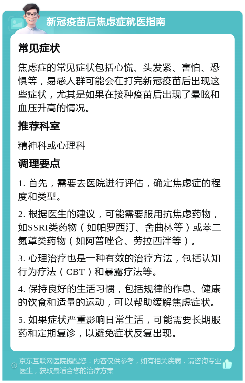 新冠疫苗后焦虑症就医指南 常见症状 焦虑症的常见症状包括心慌、头发紧、害怕、恐惧等，易感人群可能会在打完新冠疫苗后出现这些症状，尤其是如果在接种疫苗后出现了晕眩和血压升高的情况。 推荐科室 精神科或心理科 调理要点 1. 首先，需要去医院进行评估，确定焦虑症的程度和类型。 2. 根据医生的建议，可能需要服用抗焦虑药物，如SSRI类药物（如帕罗西汀、舍曲林等）或苯二氮䓬类药物（如阿普唑仑、劳拉西泮等）。 3. 心理治疗也是一种有效的治疗方法，包括认知行为疗法（CBT）和暴露疗法等。 4. 保持良好的生活习惯，包括规律的作息、健康的饮食和适量的运动，可以帮助缓解焦虑症状。 5. 如果症状严重影响日常生活，可能需要长期服药和定期复诊，以避免症状反复出现。