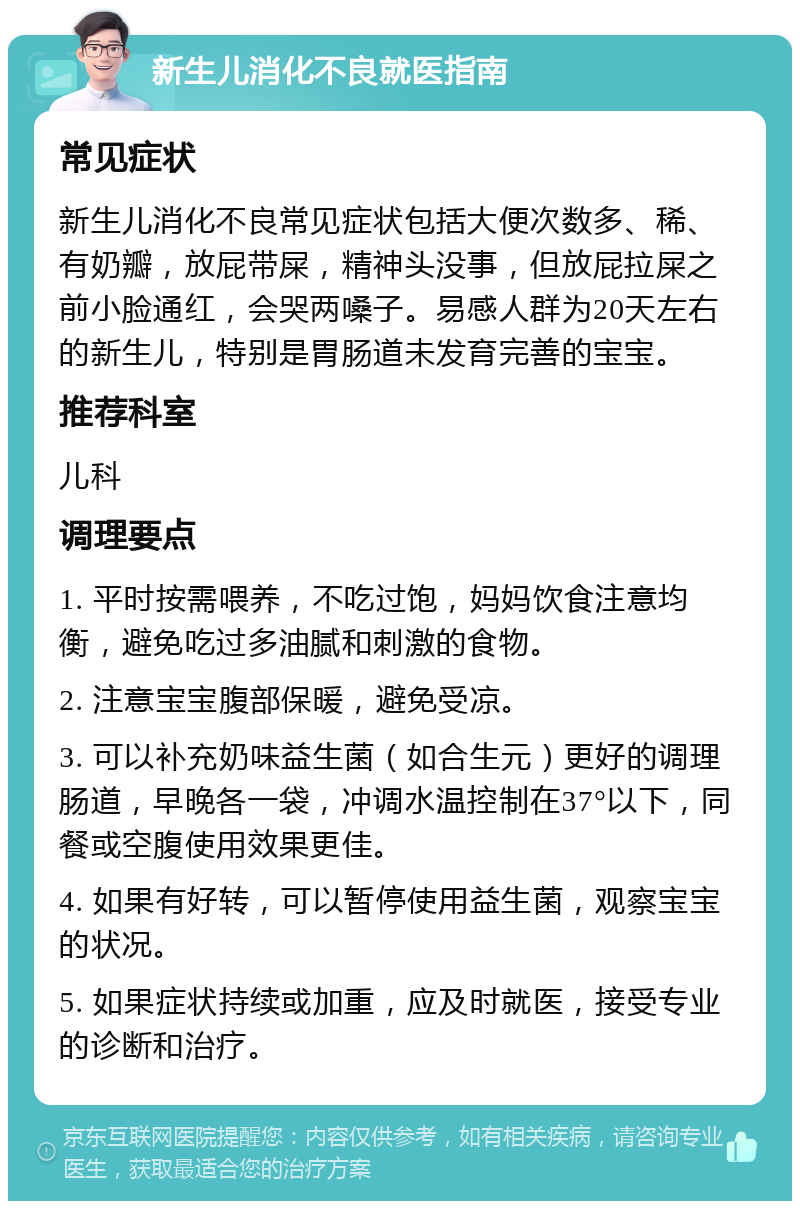 新生儿消化不良就医指南 常见症状 新生儿消化不良常见症状包括大便次数多、稀、有奶瓣，放屁带屎，精神头没事，但放屁拉屎之前小脸通红，会哭两嗓子。易感人群为20天左右的新生儿，特别是胃肠道未发育完善的宝宝。 推荐科室 儿科 调理要点 1. 平时按需喂养，不吃过饱，妈妈饮食注意均衡，避免吃过多油腻和刺激的食物。 2. 注意宝宝腹部保暖，避免受凉。 3. 可以补充奶味益生菌（如合生元）更好的调理肠道，早晚各一袋，冲调水温控制在37°以下，同餐或空腹使用效果更佳。 4. 如果有好转，可以暂停使用益生菌，观察宝宝的状况。 5. 如果症状持续或加重，应及时就医，接受专业的诊断和治疗。