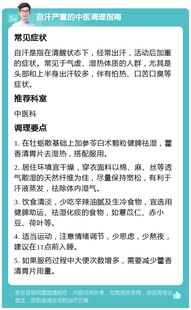 自汗严重的中医调理指南 常见症状 自汗是指在清醒状态下，经常出汗，活动后加重的症状。常见于气虚、湿热体质的人群，尤其是头部和上半身出汗较多，伴有怕热、口苦口臭等症状。 推荐科室 中医科 调理要点 1. 在牡蛎散基础上加参苓白术颗粒健脾祛湿，藿香清胃片去湿热，搭配服用。 2. 居住环境宜干燥，穿衣面料以棉、麻、丝等透气散湿的天然纤维为佳，尽量保持宽松，有利于汗液蒸发，祛除体内湿气。 3. 饮食清淡，少吃辛辣油腻及生冷食物，宜选用健脾助运、祛湿化痰的食物，如薏苡仁、赤小豆、荷叶等。 4. 适当运动，注意情绪调节，少思虑，少熬夜，建议在11点前入睡。 5. 如果服药过程中大便次数增多，需要减少藿香清胃片用量。