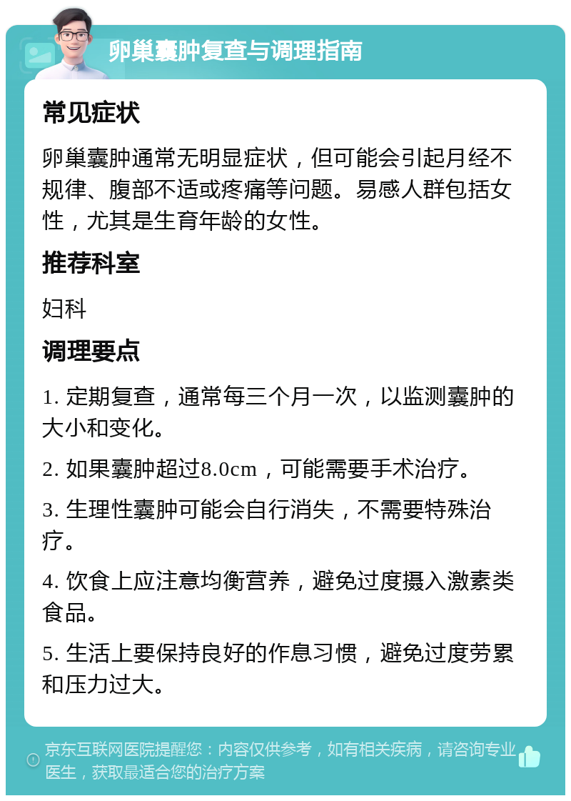 卵巢囊肿复查与调理指南 常见症状 卵巢囊肿通常无明显症状，但可能会引起月经不规律、腹部不适或疼痛等问题。易感人群包括女性，尤其是生育年龄的女性。 推荐科室 妇科 调理要点 1. 定期复查，通常每三个月一次，以监测囊肿的大小和变化。 2. 如果囊肿超过8.0cm，可能需要手术治疗。 3. 生理性囊肿可能会自行消失，不需要特殊治疗。 4. 饮食上应注意均衡营养，避免过度摄入激素类食品。 5. 生活上要保持良好的作息习惯，避免过度劳累和压力过大。