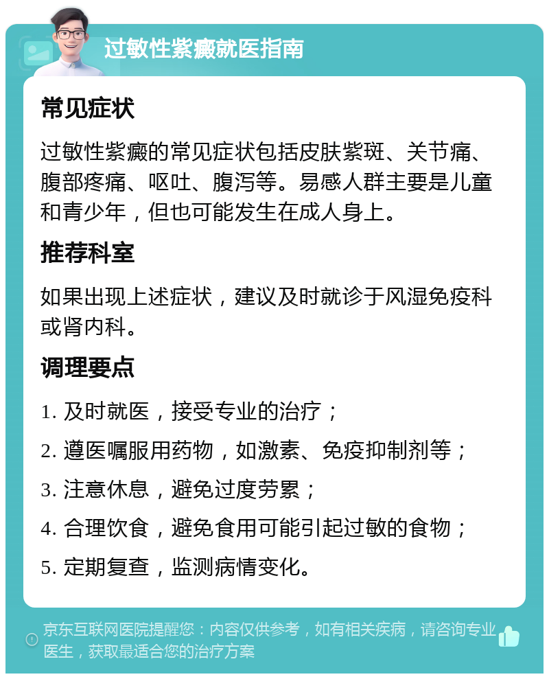 过敏性紫癜就医指南 常见症状 过敏性紫癜的常见症状包括皮肤紫斑、关节痛、腹部疼痛、呕吐、腹泻等。易感人群主要是儿童和青少年，但也可能发生在成人身上。 推荐科室 如果出现上述症状，建议及时就诊于风湿免疫科或肾内科。 调理要点 1. 及时就医，接受专业的治疗； 2. 遵医嘱服用药物，如激素、免疫抑制剂等； 3. 注意休息，避免过度劳累； 4. 合理饮食，避免食用可能引起过敏的食物； 5. 定期复查，监测病情变化。