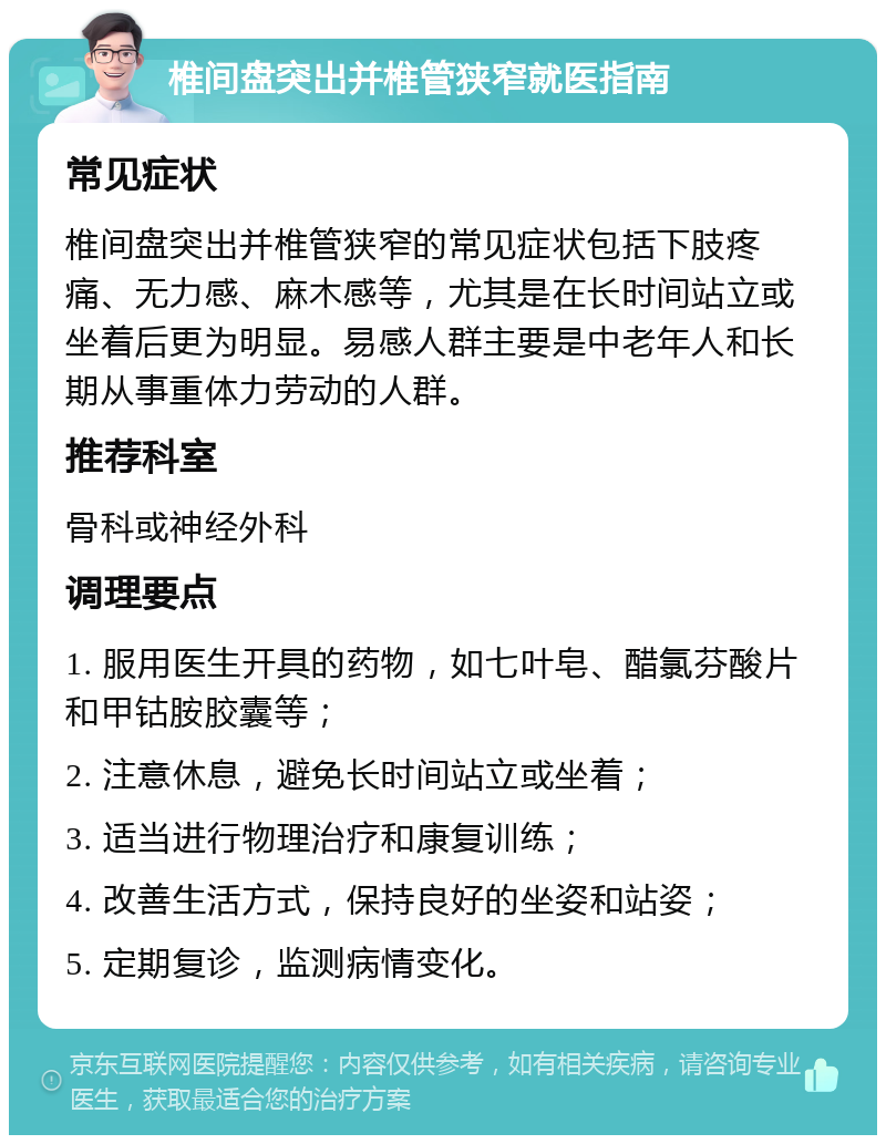 椎间盘突出并椎管狭窄就医指南 常见症状 椎间盘突出并椎管狭窄的常见症状包括下肢疼痛、无力感、麻木感等，尤其是在长时间站立或坐着后更为明显。易感人群主要是中老年人和长期从事重体力劳动的人群。 推荐科室 骨科或神经外科 调理要点 1. 服用医生开具的药物，如七叶皂、醋氯芬酸片和甲钴胺胶囊等； 2. 注意休息，避免长时间站立或坐着； 3. 适当进行物理治疗和康复训练； 4. 改善生活方式，保持良好的坐姿和站姿； 5. 定期复诊，监测病情变化。