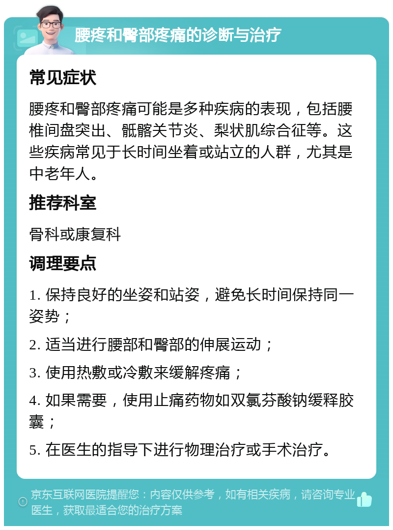 腰疼和臀部疼痛的诊断与治疗 常见症状 腰疼和臀部疼痛可能是多种疾病的表现，包括腰椎间盘突出、骶髂关节炎、梨状肌综合征等。这些疾病常见于长时间坐着或站立的人群，尤其是中老年人。 推荐科室 骨科或康复科 调理要点 1. 保持良好的坐姿和站姿，避免长时间保持同一姿势； 2. 适当进行腰部和臀部的伸展运动； 3. 使用热敷或冷敷来缓解疼痛； 4. 如果需要，使用止痛药物如双氯芬酸钠缓释胶囊； 5. 在医生的指导下进行物理治疗或手术治疗。