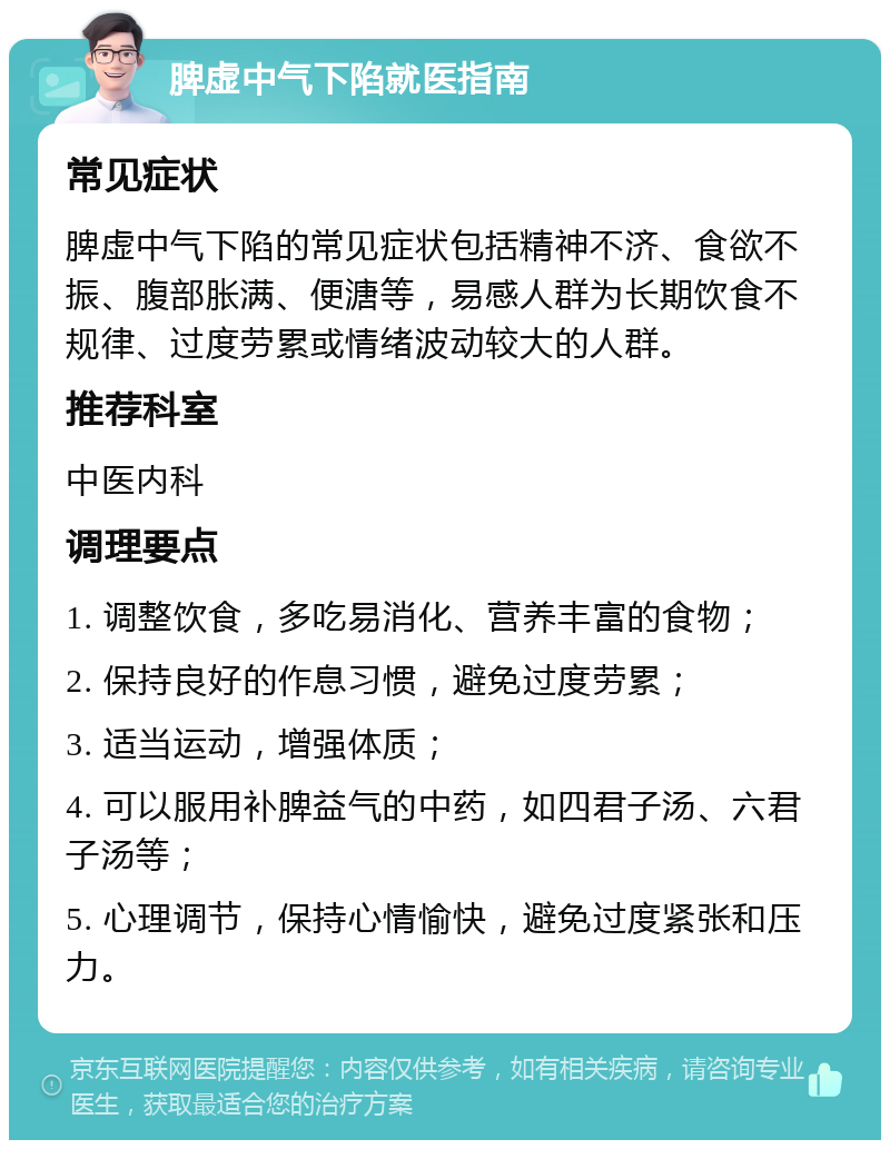 脾虚中气下陷就医指南 常见症状 脾虚中气下陷的常见症状包括精神不济、食欲不振、腹部胀满、便溏等，易感人群为长期饮食不规律、过度劳累或情绪波动较大的人群。 推荐科室 中医内科 调理要点 1. 调整饮食，多吃易消化、营养丰富的食物； 2. 保持良好的作息习惯，避免过度劳累； 3. 适当运动，增强体质； 4. 可以服用补脾益气的中药，如四君子汤、六君子汤等； 5. 心理调节，保持心情愉快，避免过度紧张和压力。