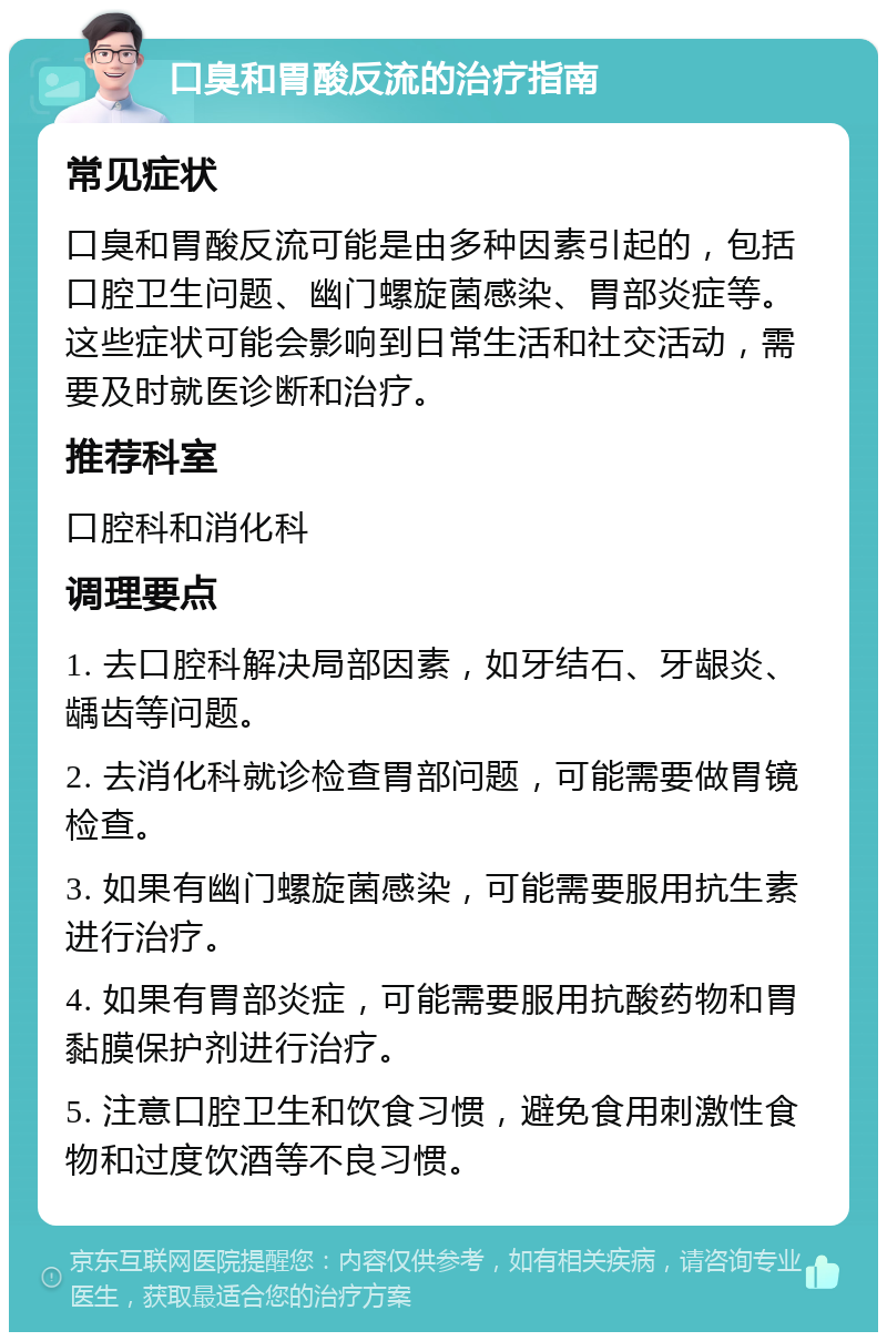 口臭和胃酸反流的治疗指南 常见症状 口臭和胃酸反流可能是由多种因素引起的，包括口腔卫生问题、幽门螺旋菌感染、胃部炎症等。这些症状可能会影响到日常生活和社交活动，需要及时就医诊断和治疗。 推荐科室 口腔科和消化科 调理要点 1. 去口腔科解决局部因素，如牙结石、牙龈炎、龋齿等问题。 2. 去消化科就诊检查胃部问题，可能需要做胃镜检查。 3. 如果有幽门螺旋菌感染，可能需要服用抗生素进行治疗。 4. 如果有胃部炎症，可能需要服用抗酸药物和胃黏膜保护剂进行治疗。 5. 注意口腔卫生和饮食习惯，避免食用刺激性食物和过度饮酒等不良习惯。