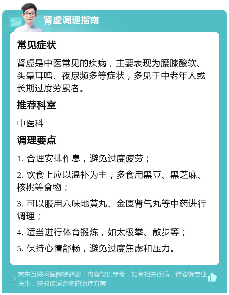 肾虚调理指南 常见症状 肾虚是中医常见的疾病，主要表现为腰膝酸软、头晕耳鸣、夜尿频多等症状，多见于中老年人或长期过度劳累者。 推荐科室 中医科 调理要点 1. 合理安排作息，避免过度疲劳； 2. 饮食上应以温补为主，多食用黑豆、黑芝麻、核桃等食物； 3. 可以服用六味地黄丸、金匮肾气丸等中药进行调理； 4. 适当进行体育锻炼，如太极拳、散步等； 5. 保持心情舒畅，避免过度焦虑和压力。