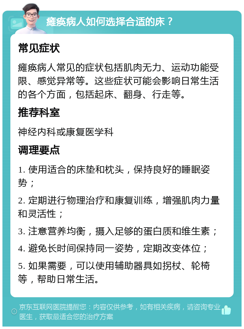 瘫痪病人如何选择合适的床？ 常见症状 瘫痪病人常见的症状包括肌肉无力、运动功能受限、感觉异常等。这些症状可能会影响日常生活的各个方面，包括起床、翻身、行走等。 推荐科室 神经内科或康复医学科 调理要点 1. 使用适合的床垫和枕头，保持良好的睡眠姿势； 2. 定期进行物理治疗和康复训练，增强肌肉力量和灵活性； 3. 注意营养均衡，摄入足够的蛋白质和维生素； 4. 避免长时间保持同一姿势，定期改变体位； 5. 如果需要，可以使用辅助器具如拐杖、轮椅等，帮助日常生活。