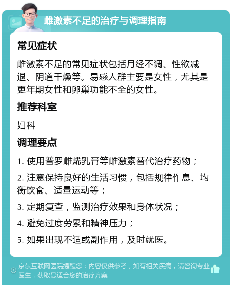 雌激素不足的治疗与调理指南 常见症状 雌激素不足的常见症状包括月经不调、性欲减退、阴道干燥等。易感人群主要是女性，尤其是更年期女性和卵巢功能不全的女性。 推荐科室 妇科 调理要点 1. 使用普罗雌烯乳膏等雌激素替代治疗药物； 2. 注意保持良好的生活习惯，包括规律作息、均衡饮食、适量运动等； 3. 定期复查，监测治疗效果和身体状况； 4. 避免过度劳累和精神压力； 5. 如果出现不适或副作用，及时就医。