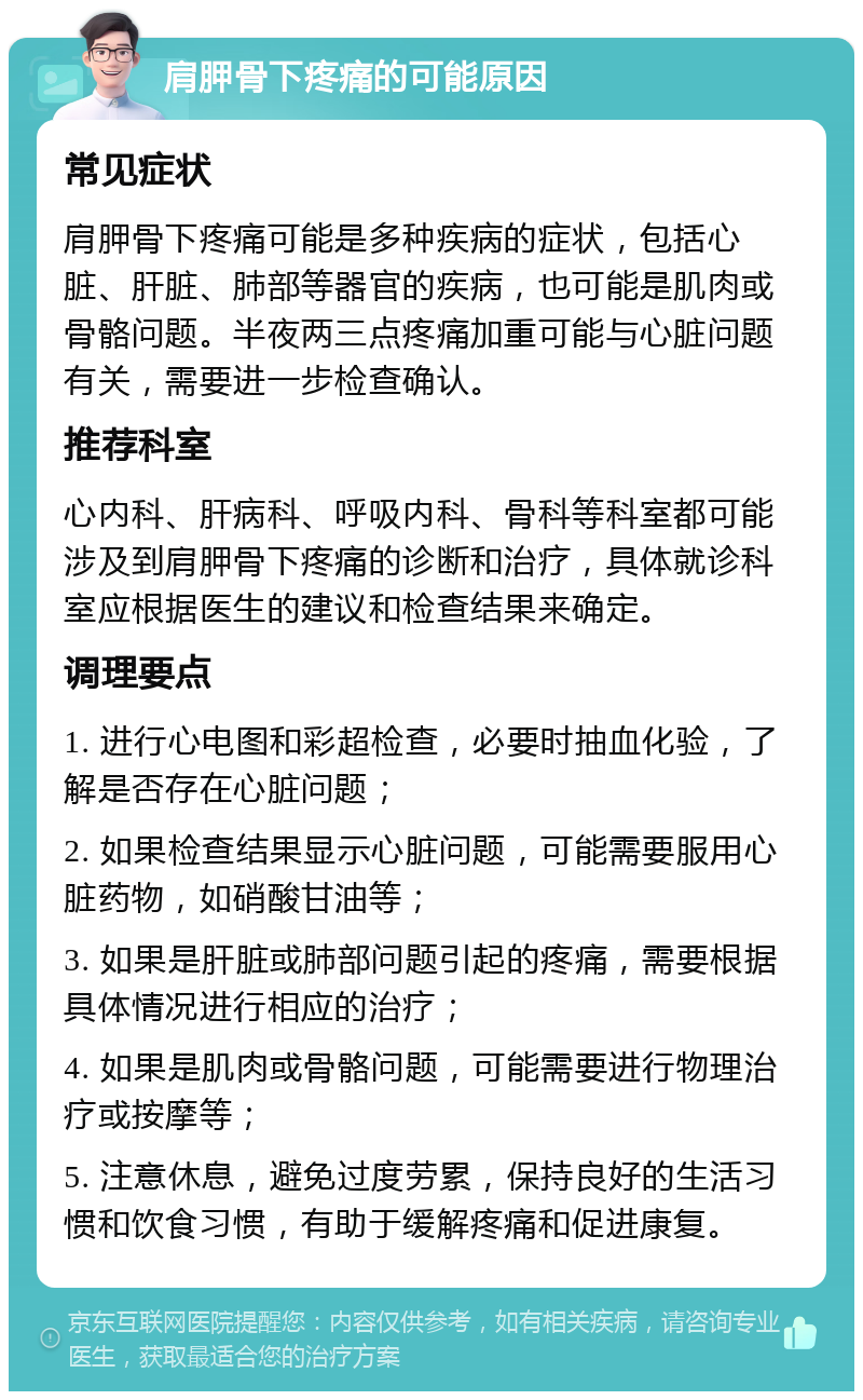 肩胛骨下疼痛的可能原因 常见症状 肩胛骨下疼痛可能是多种疾病的症状，包括心脏、肝脏、肺部等器官的疾病，也可能是肌肉或骨骼问题。半夜两三点疼痛加重可能与心脏问题有关，需要进一步检查确认。 推荐科室 心内科、肝病科、呼吸内科、骨科等科室都可能涉及到肩胛骨下疼痛的诊断和治疗，具体就诊科室应根据医生的建议和检查结果来确定。 调理要点 1. 进行心电图和彩超检查，必要时抽血化验，了解是否存在心脏问题； 2. 如果检查结果显示心脏问题，可能需要服用心脏药物，如硝酸甘油等； 3. 如果是肝脏或肺部问题引起的疼痛，需要根据具体情况进行相应的治疗； 4. 如果是肌肉或骨骼问题，可能需要进行物理治疗或按摩等； 5. 注意休息，避免过度劳累，保持良好的生活习惯和饮食习惯，有助于缓解疼痛和促进康复。