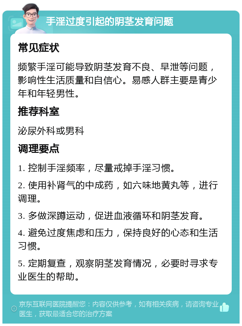 手淫过度引起的阴茎发育问题 常见症状 频繁手淫可能导致阴茎发育不良、早泄等问题，影响性生活质量和自信心。易感人群主要是青少年和年轻男性。 推荐科室 泌尿外科或男科 调理要点 1. 控制手淫频率，尽量戒掉手淫习惯。 2. 使用补肾气的中成药，如六味地黄丸等，进行调理。 3. 多做深蹲运动，促进血液循环和阴茎发育。 4. 避免过度焦虑和压力，保持良好的心态和生活习惯。 5. 定期复查，观察阴茎发育情况，必要时寻求专业医生的帮助。