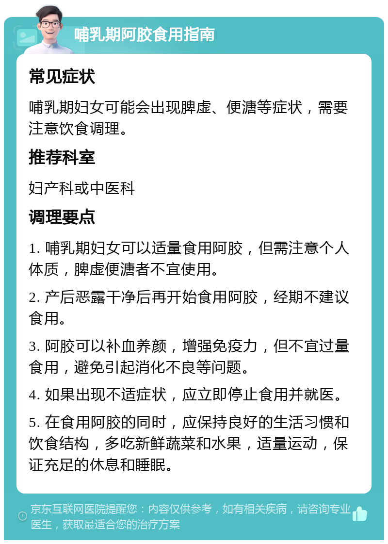 哺乳期阿胶食用指南 常见症状 哺乳期妇女可能会出现脾虚、便溏等症状，需要注意饮食调理。 推荐科室 妇产科或中医科 调理要点 1. 哺乳期妇女可以适量食用阿胶，但需注意个人体质，脾虚便溏者不宜使用。 2. 产后恶露干净后再开始食用阿胶，经期不建议食用。 3. 阿胶可以补血养颜，增强免疫力，但不宜过量食用，避免引起消化不良等问题。 4. 如果出现不适症状，应立即停止食用并就医。 5. 在食用阿胶的同时，应保持良好的生活习惯和饮食结构，多吃新鲜蔬菜和水果，适量运动，保证充足的休息和睡眠。