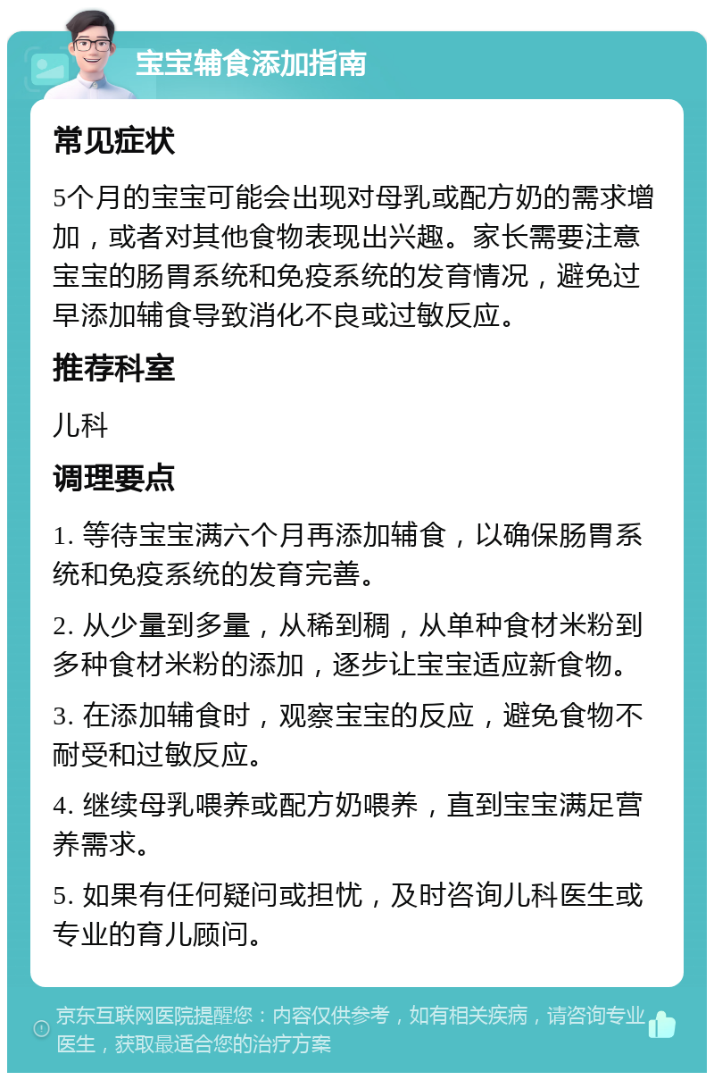 宝宝辅食添加指南 常见症状 5个月的宝宝可能会出现对母乳或配方奶的需求增加，或者对其他食物表现出兴趣。家长需要注意宝宝的肠胃系统和免疫系统的发育情况，避免过早添加辅食导致消化不良或过敏反应。 推荐科室 儿科 调理要点 1. 等待宝宝满六个月再添加辅食，以确保肠胃系统和免疫系统的发育完善。 2. 从少量到多量，从稀到稠，从单种食材米粉到多种食材米粉的添加，逐步让宝宝适应新食物。 3. 在添加辅食时，观察宝宝的反应，避免食物不耐受和过敏反应。 4. 继续母乳喂养或配方奶喂养，直到宝宝满足营养需求。 5. 如果有任何疑问或担忧，及时咨询儿科医生或专业的育儿顾问。